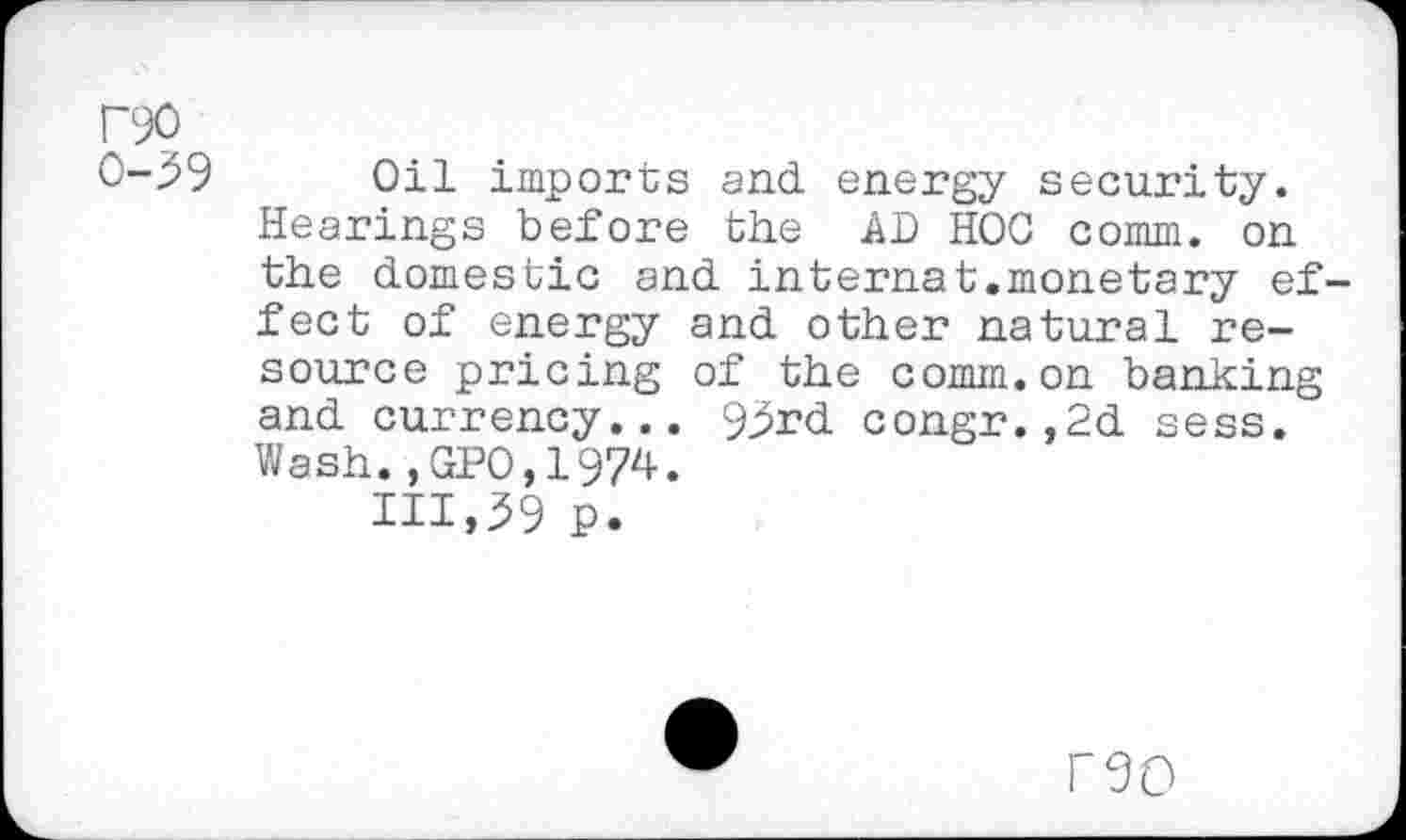 ﻿P90
0-39 Oil imports and energy security. Hearings before the AD HOC comm, on the domestic and internat.monetary effect of energy and other natural resource pricing of the comm.on banking and currency... 93rd congr.,2d sess. Wash.,GPO.1974.
IH,39 p.
no